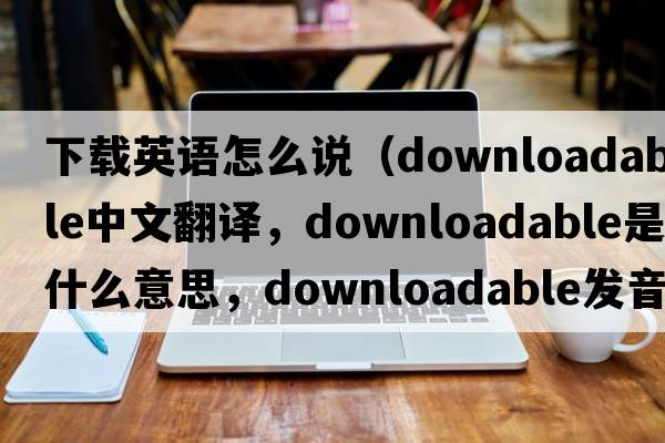 下載英語(yǔ)怎么說(shuō)（downloadable中文翻譯，downloadable是什么意思，downloadable發(fā)音、用法及例句）