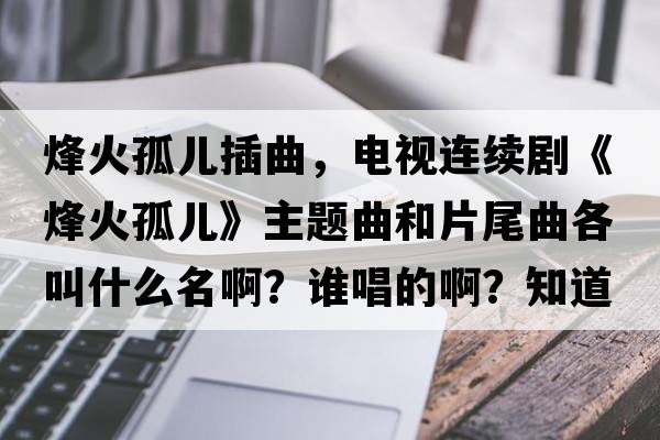 烽火孤兒插曲，電視連續劇《烽火孤兒》主題曲和片尾曲各叫什么名??？誰(shuí)唱的??？知道的告訴我一下，謝謝？