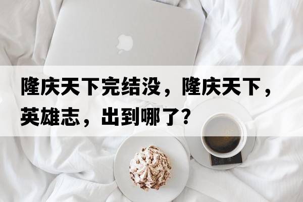 隆慶天下完結沒(méi)，隆慶天下，英雄志，出到哪了？