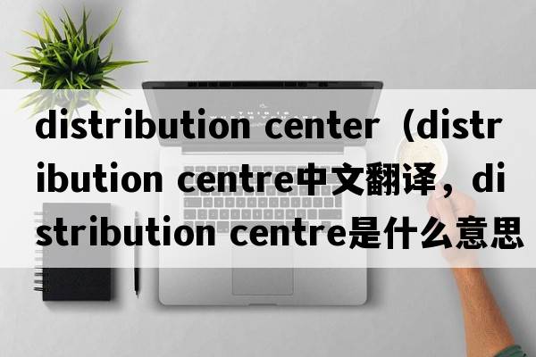 distribution center（distribution centre中文翻譯，distribution centre是什么意思，distribution centre發(fā)音、用法及例句）