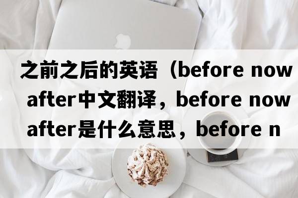之前之后的英語(yǔ)（before now after中文翻譯，before now after是什么意思，before now after發(fā)音、用法及例句）