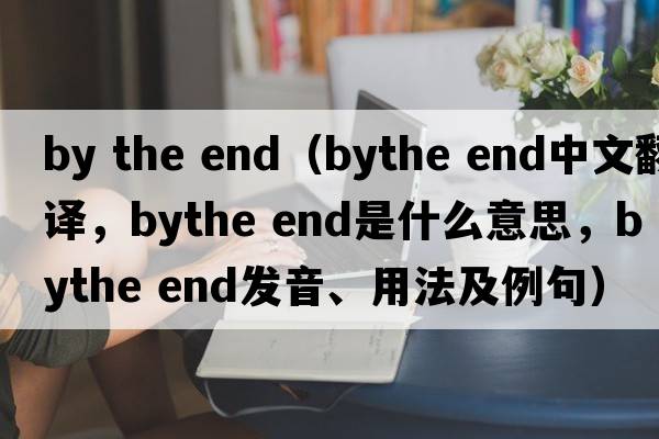 by the end（bythe end中文翻譯，bythe end是什么意思，bythe end發(fā)音、用法及例句）