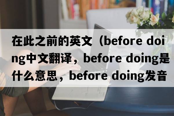 在此之前的英文（before doing中文翻譯，before doing是什么意思，before doing發(fā)音、用法及例句）