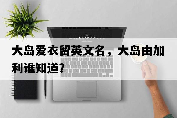 大島愛(ài)衣留英文名，大島由加利誰(shuí)知道？