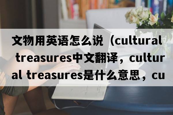 文物用英語(yǔ)怎么說(shuō)（cultural treasures中文翻譯，cultural treasures是什么意思，cultural treasures發(fā)音、用法及例句）