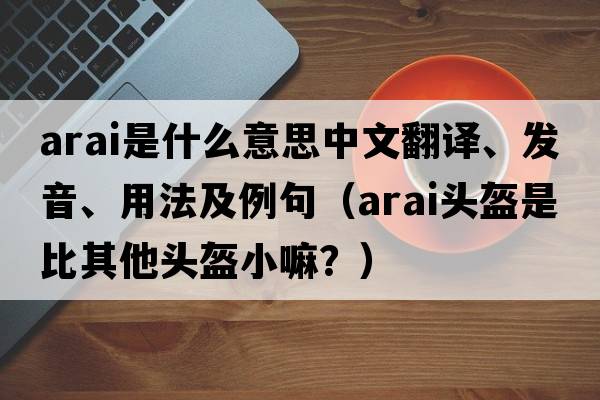 Arai是什么意思中文翻譯、發(fā)音、用法及例句（arai頭盔是比其他頭盔小嘛？）