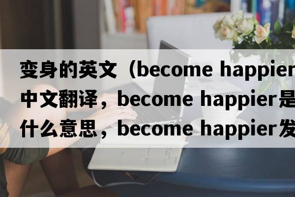 變身的英文（become happier中文翻譯，become happier是什么意思，become happier發(fā)音、用法及例句）