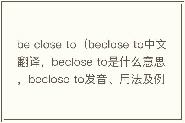 be close to（beclose to中文翻譯，beclose to是什么意思，beclose to發(fā)音、用法及例句）