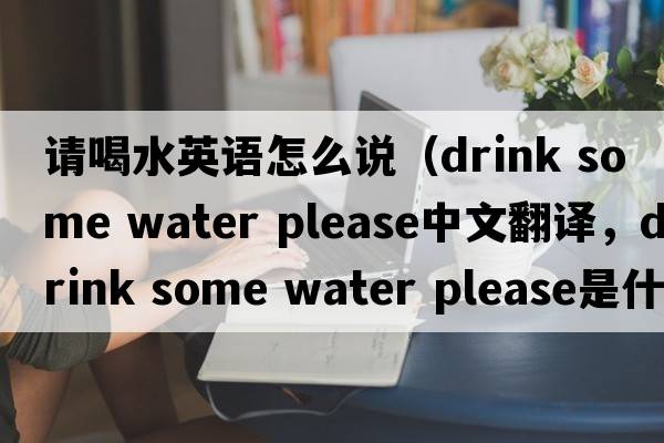 請喝水英語(yǔ)怎么說(shuō)（drink some water please中文翻譯，drink some water please是什么意思，drink some water please發(fā)音、用法及例句）