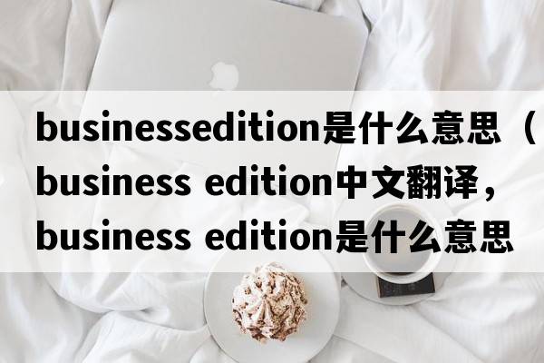 businessedition是什么意思（business edition中文翻譯，business edition是什么意思，business edition發(fā)音、用法及例句）