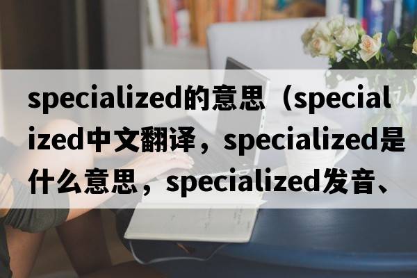 specialized的意思（specialized中文翻譯，specialized是什么意思，specialized發(fā)音、用法及例句）