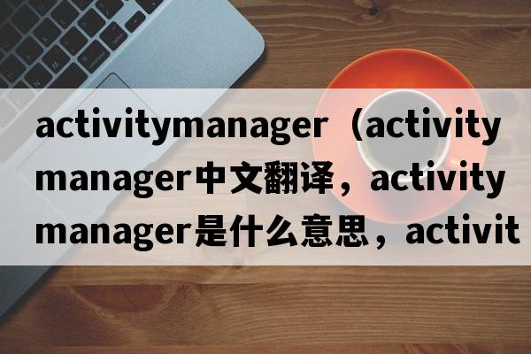 activitymanager（activity manager中文翻譯，activity manager是什么意思，activity manager發(fā)音、用法及例句）