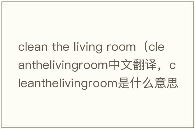 clean the living room（cleanthelivingroom中文翻譯，cleanthelivingroom是什么意思，cleanthelivingroom發(fā)音、用法及例句）