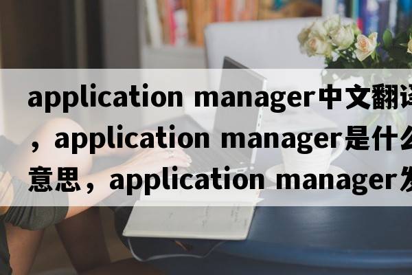application manager中文翻譯，application manager是什么意思，application manager發(fā)音、用法及例句