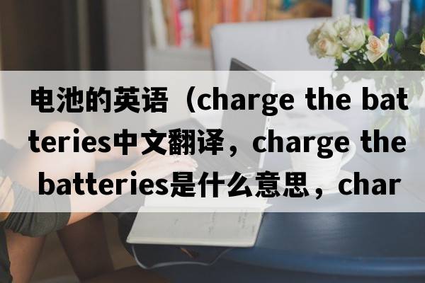 電池的英語(yǔ)（charge the batteries中文翻譯，charge the batteries是什么意思，charge the batteries發(fā)音、用法及例句）