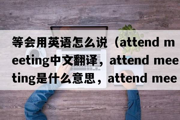 等會(huì )用英語(yǔ)怎么說(shuō)（attend meeting中文翻譯，attend meeting是什么意思，attend meeting發(fā)音、用法及例句）