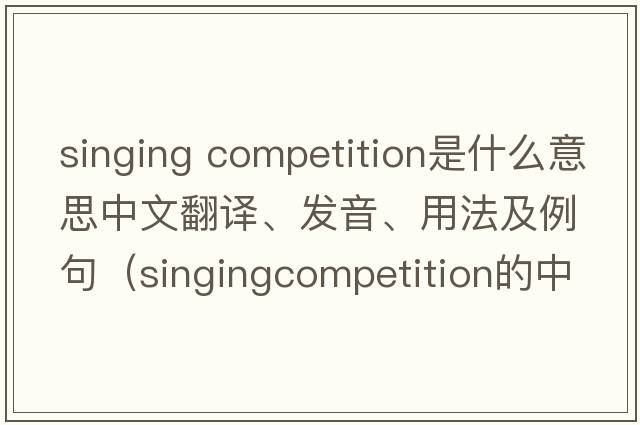 singing competition是什么意思中文翻譯、發(fā)音、用法及例句（singingcompetition的中文？）