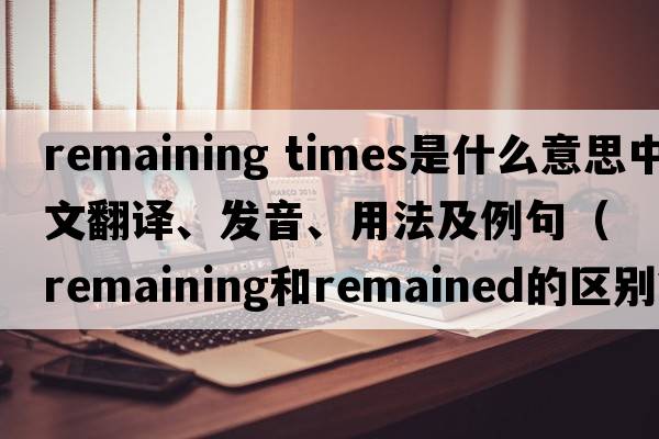 remaining times是什么意思中文翻譯、發(fā)音、用法及例句（remaining和remained的區別？）