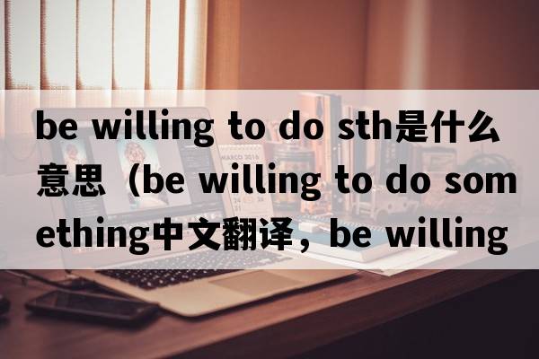 be willing to do sth是什么意思（be willing to do something中文翻譯，be willing to do something是什么意思，be willing