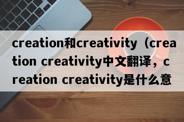 creation和creativity（creation creativity中文翻譯，creation creativity是什么意思，creation creativity發(fā)音、用法及例句）