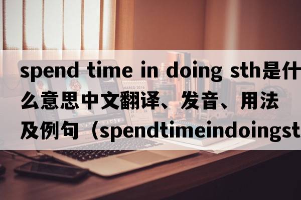 spend time in doing sth是什么意思中文翻譯、發(fā)音、用法及例句（spendtimeindoingsth和spendtimetodosth有什么區別？）