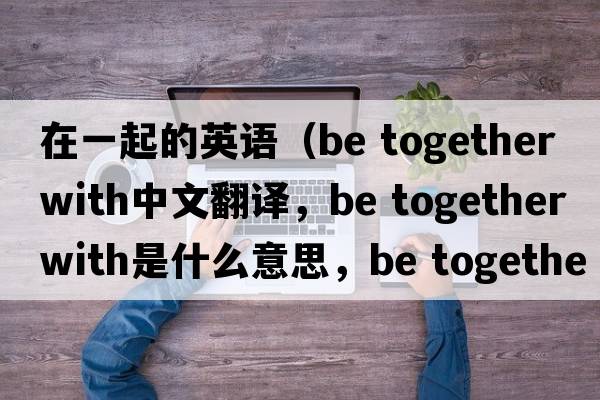 在一起的英語(yǔ)（be together with中文翻譯，be together with是什么意思，be together with發(fā)音、用法及例句）