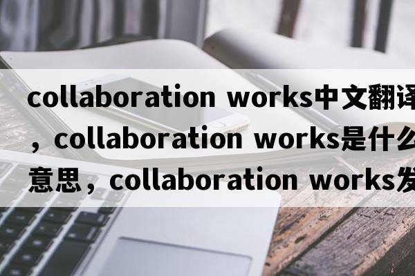 collaboration works中文翻譯，collaboration works是什么意思，collaboration works發(fā)音、用法及例句