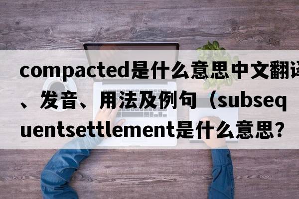 compacted是什么意思中文翻譯、發(fā)音、用法及例句（subsequentsettlement是什么意思？）