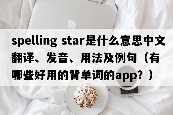spelling star是什么意思中文翻譯、發(fā)音、用法及例句（有哪些好用的背單詞的App？）