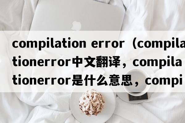 compilation error（compilationerror中文翻譯，compilationerror是什么意思，compilationerror發(fā)音、用法及例句）