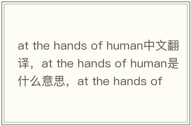 at the hands of human中文翻譯，at the hands of human是什么意思，at the hands of human發(fā)音、用法及例句