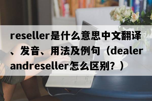 reseller是什么意思中文翻譯、發(fā)音、用法及例句（DealerandReseller怎么區別？）