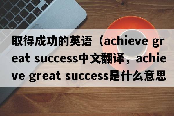 取得成功的英語(yǔ)（achieve great success中文翻譯，achieve great success是什么意思，achieve great success發(fā)音、用法及例句）