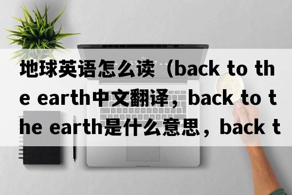 地球英語(yǔ)怎么讀（back to the earth中文翻譯，back to the earth是什么意思，back to the earth發(fā)音、用法及例句）