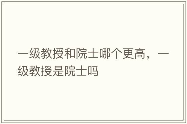 一級教授和院士哪個(gè)更高，一級教授是院士嗎