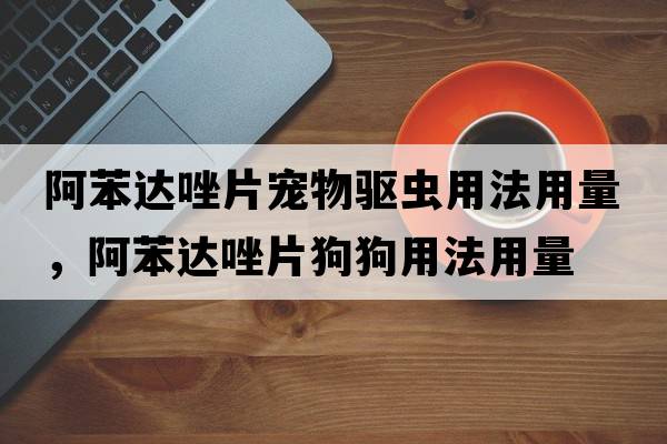 阿苯達唑片寵物驅蟲(chóng)用法用量，阿苯達唑片狗狗用法用量