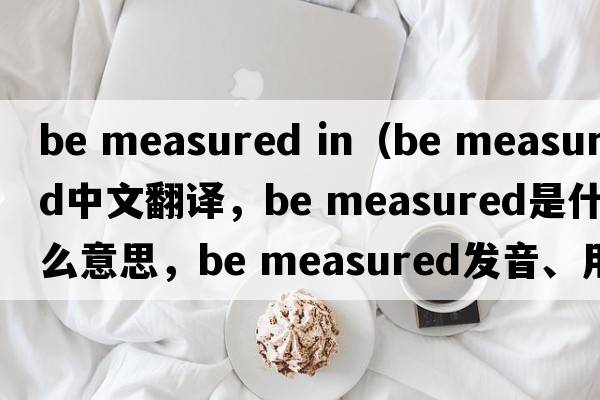 be measured in（be measured中文翻譯，be measured是什么意思，be measured發(fā)音、用法及例句）