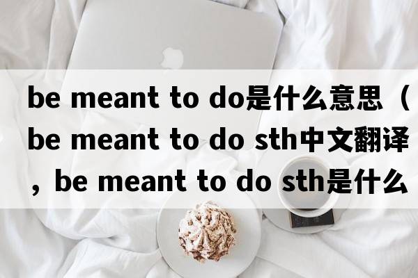 be meant to do是什么意思（be meant to do sth中文翻譯，be meant to do sth是什么意思，be meant to do sth發(fā)音、用法及例句）