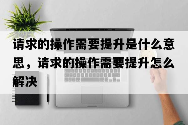 請求的操作需要提升是什么意思，請求的操作需要提升怎么解決