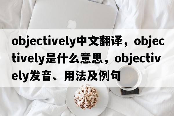 objectively中文翻譯，objectively是什么意思，objectively發(fā)音、用法及例句
