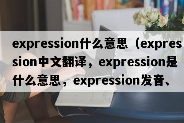 expression什么意思（expression中文翻譯，expression是什么意思，expression發(fā)音、用法及例句）
