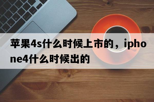蘋(píng)果4s什么時(shí)候上市的，iphone4什么時(shí)候出的