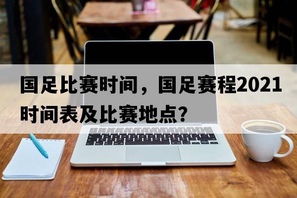 國足比賽時(shí)間，國足賽程2021時(shí)間表及比賽地點(diǎn)？