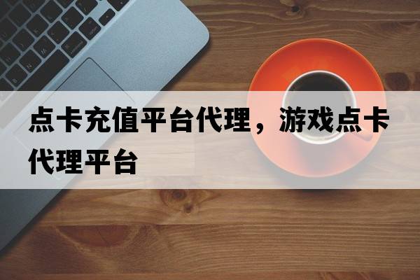 點(diǎn)卡充值平臺代理，游戲點(diǎn)卡代理平臺