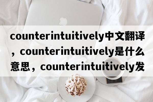 counterintuitively中文翻譯，counterintuitively是什么意思，counterintuitively發(fā)音、用法及例句