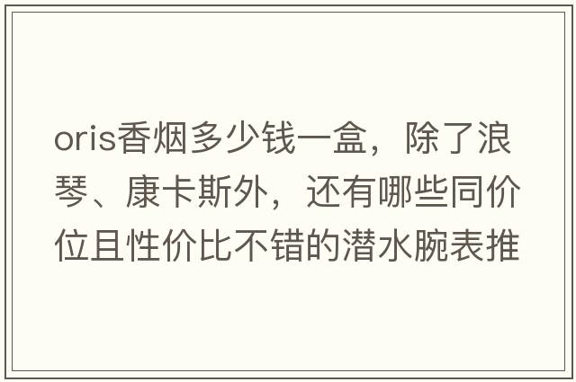 oris香煙多少錢(qián)一盒，除了浪琴、康卡斯外，還有哪些同價(jià)位且性?xún)r(jià)比不錯的潛水腕表推薦？