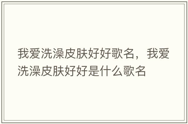 我愛(ài)洗澡皮膚好好歌名，我愛(ài)洗澡皮膚好好是什么歌名