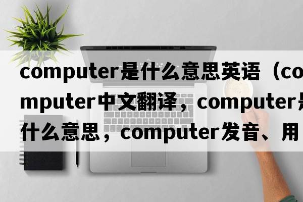 computer是什么意思英語(yǔ)（computer中文翻譯，computer是什么意思，computer發(fā)音、用法及例句）