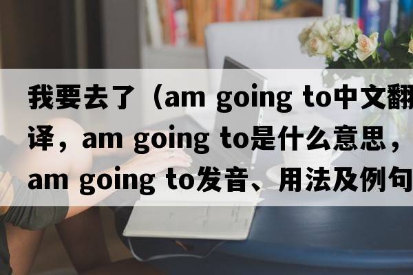 我要去了（am going to中文翻譯，am going to是什么意思，am going to發(fā)音、用法及例句）