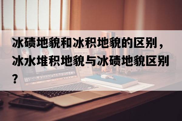 冰磧地貌和冰積地貌的區別，冰水堆積地貌與冰磧地貌區別？